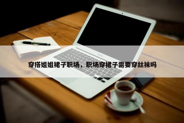 穿搭姐姐裙子职场，职场穿裙子需要穿丝袜吗