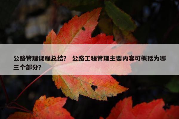 公路管理课程总结？ 公路工程管理主要内容可概括为哪三个部分？