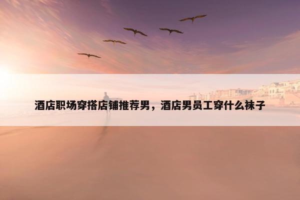 酒店职场穿搭店铺推荐男，酒店男员工穿什么袜子