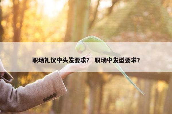 职场礼仪中头发要求？ 职场中发型要求？