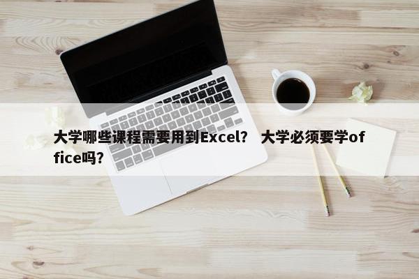 大学哪些课程需要用到Excel？ 大学必须要学office吗？