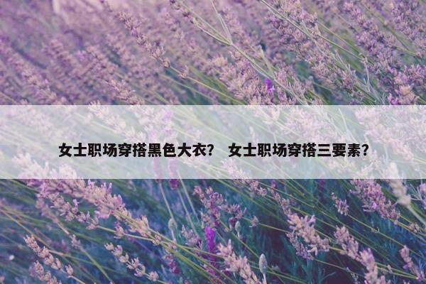 女士职场穿搭黑色大衣？ 女士职场穿搭三要素？