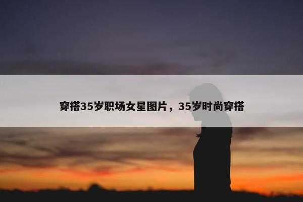 穿搭35岁职场女星图片，35岁时尚穿搭