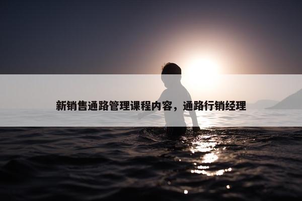 新销售通路管理课程内容，通路行销经理