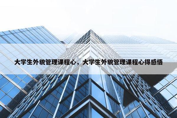 大学生外貌管理课程心，大学生外貌管理课程心得感悟