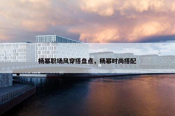 杨幂职场风穿搭盘点，杨幂时尚搭配