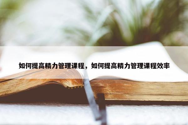 如何提高精力管理课程，如何提高精力管理课程效率