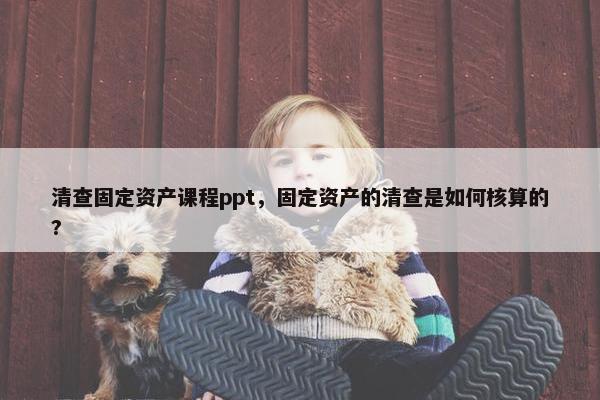 清查固定资产课程ppt，固定资产的清查是如何核算的?