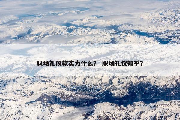 职场礼仪软实力什么？ 职场礼仪知乎？