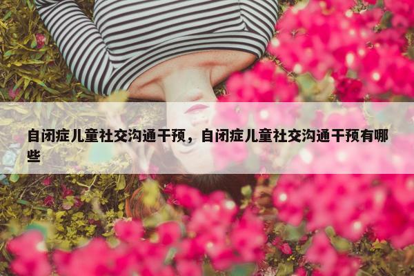 自闭症儿童社交沟通干预，自闭症儿童社交沟通干预有哪些