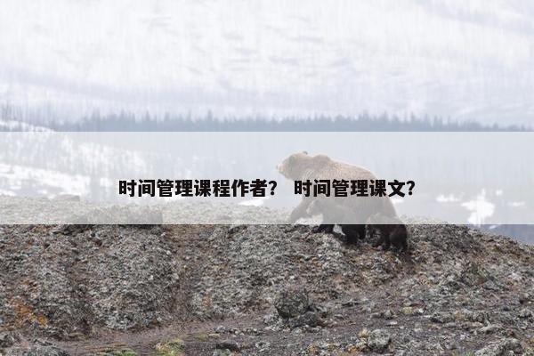 时间管理课程作者？ 时间管理课文？