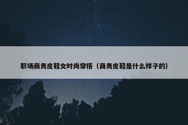 职场商务皮鞋女时尚穿搭（商务皮鞋是什么样子的）