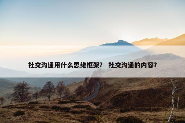 社交沟通用什么思维框架？ 社交沟通的内容？