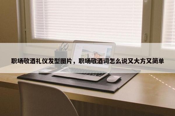 职场敬酒礼仪发型图片，职场敬酒词怎么说又大方又简单