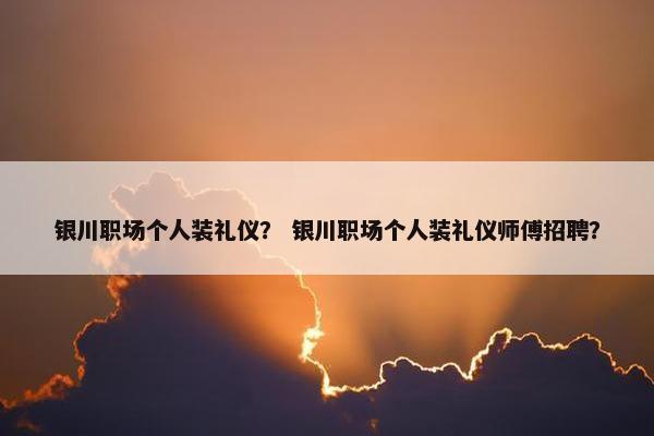 银川职场个人装礼仪？ 银川职场个人装礼仪师傅招聘？
