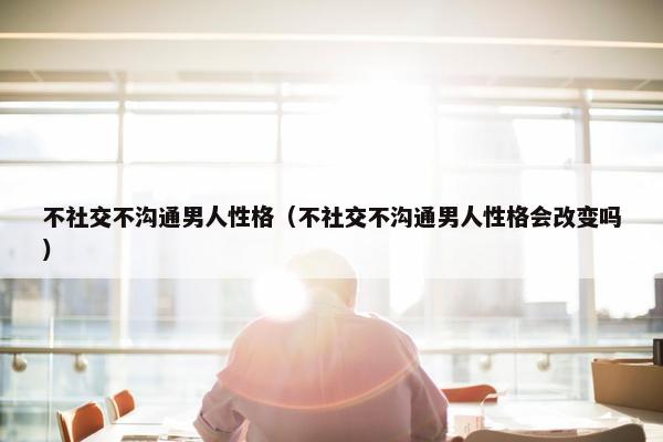 不社交不沟通男人性格（不社交不沟通男人性格会改变吗）