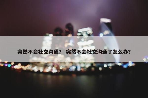 突然不会社交沟通？ 突然不会社交沟通了怎么办？