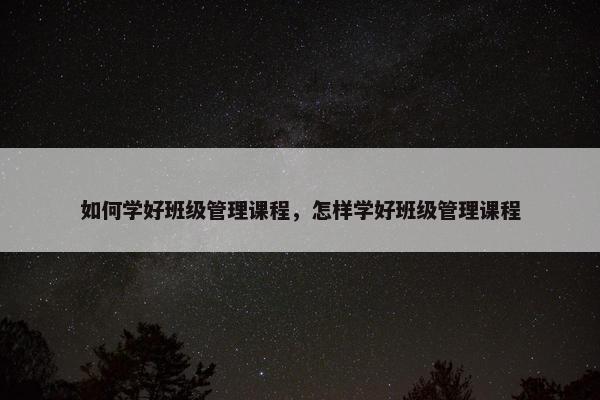 如何学好班级管理课程，怎样学好班级管理课程