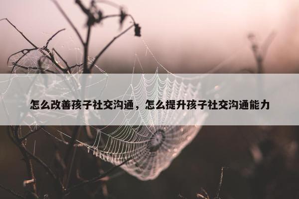怎么改善孩子社交沟通，怎么提升孩子社交沟通能力