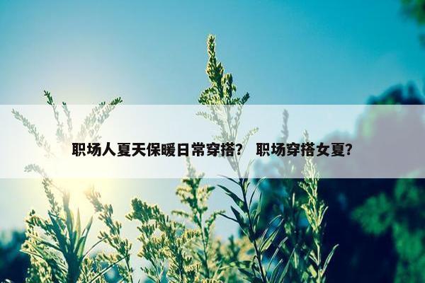 职场人夏天保暖日常穿搭？ 职场穿搭女夏？