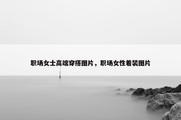 职场女士高端穿搭图片，职场女性着装图片