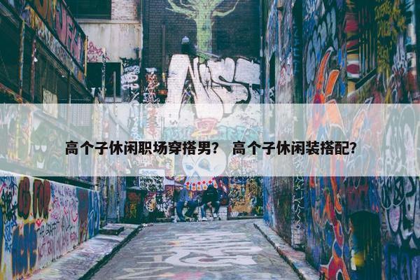 高个子休闲职场穿搭男？ 高个子休闲装搭配？