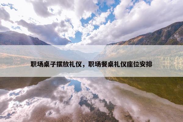 职场桌子摆放礼仪，职场餐桌礼仪座位安排