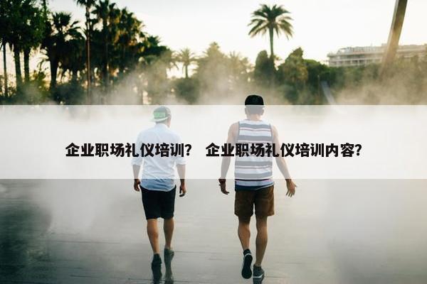 企业职场礼仪培训？ 企业职场礼仪培训内容？