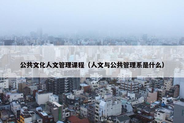 公共文化人文管理课程（人文与公共管理系是什么）