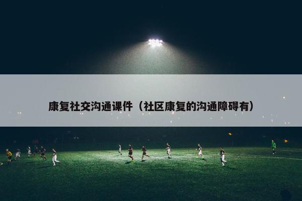 康复社交沟通课件（社区康复的沟通障碍有）