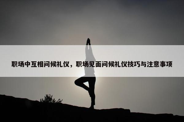职场中互相问候礼仪，职场见面问候礼仪技巧与注意事项