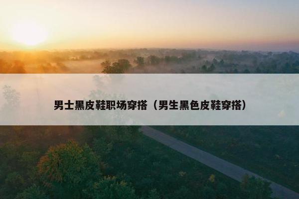 男士黑皮鞋职场穿搭（男生黑色皮鞋穿搭）