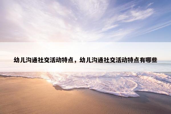幼儿沟通社交活动特点，幼儿沟通社交活动特点有哪些