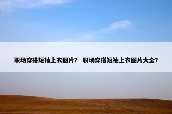 职场穿搭短袖上衣图片？ 职场穿搭短袖上衣图片大全？