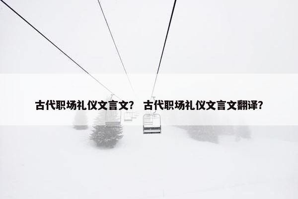 古代职场礼仪文言文？ 古代职场礼仪文言文翻译？