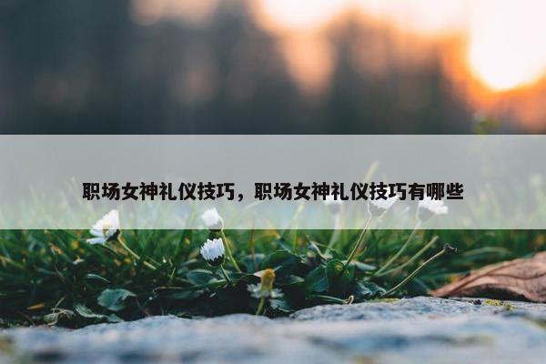 职场女神礼仪技巧，职场女神礼仪技巧有哪些