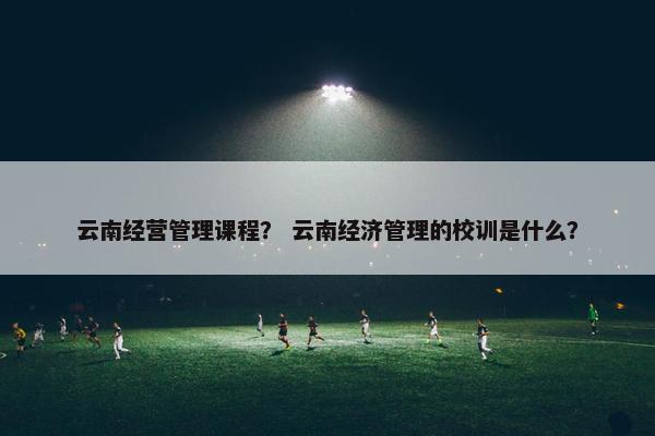 云南经营管理课程？ 云南经济管理的校训是什么？