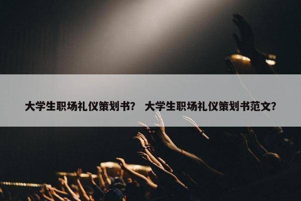 大学生职场礼仪策划书？ 大学生职场礼仪策划书范文？