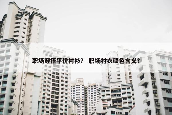 职场穿搭平价衬衫？ 职场衬衣颜色含义？