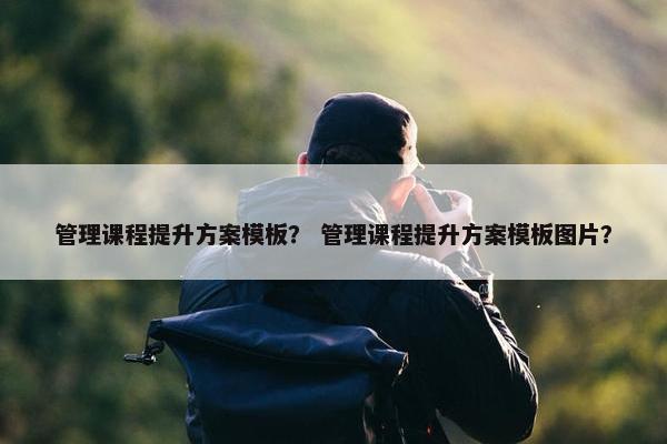 管理课程提升方案模板？ 管理课程提升方案模板图片？