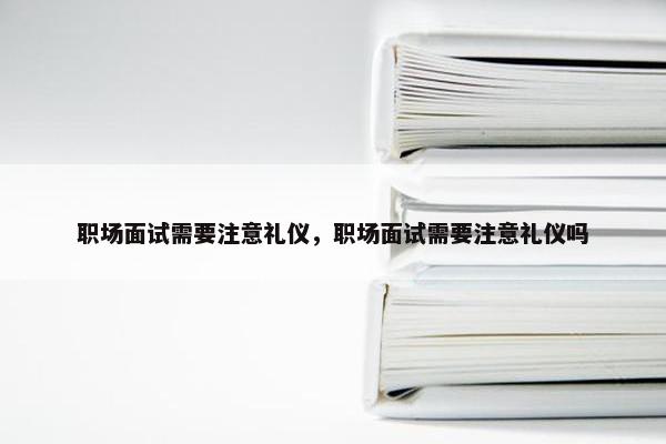 职场面试需要注意礼仪，职场面试需要注意礼仪吗