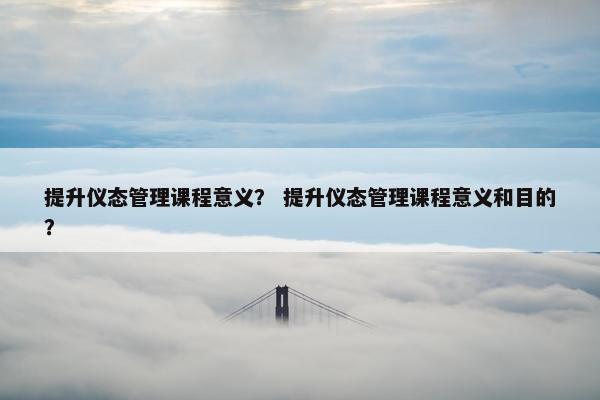 提升仪态管理课程意义？ 提升仪态管理课程意义和目的？