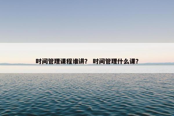 时间管理课程谁讲？ 时间管理什么课？