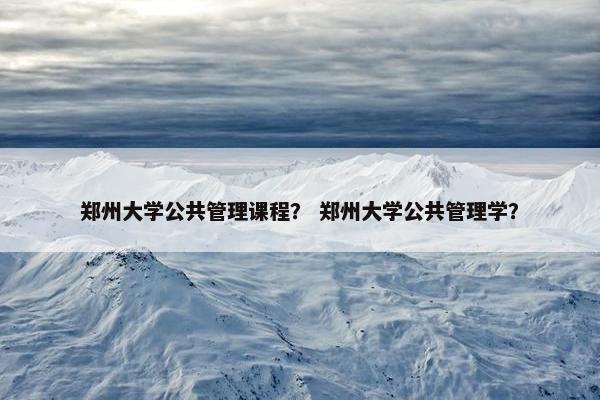 郑州大学公共管理课程？ 郑州大学公共管理学？