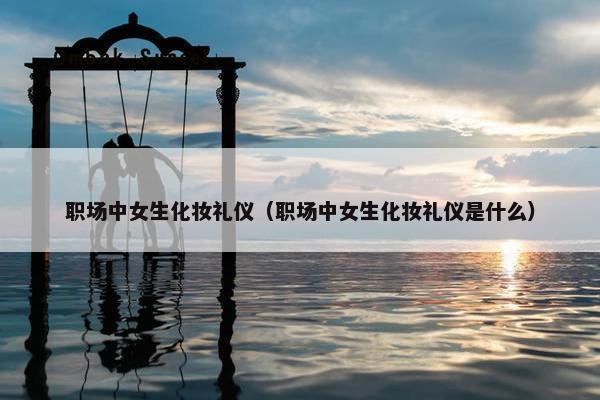 职场中女生化妆礼仪（职场中女生化妆礼仪是什么）