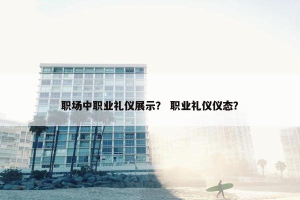 职场中职业礼仪展示？ 职业礼仪仪态？