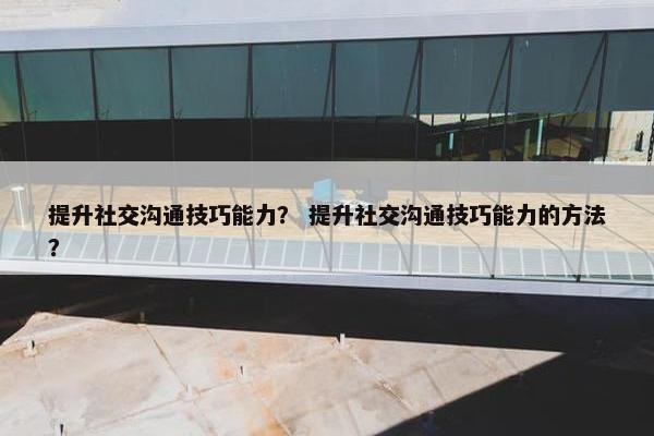 提升社交沟通技巧能力？ 提升社交沟通技巧能力的方法？