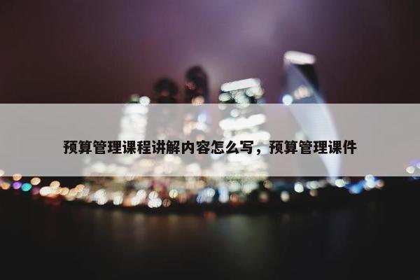 预算管理课程讲解内容怎么写，预算管理课件