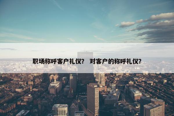 职场称呼客户礼仪？ 对客户的称呼礼仪？