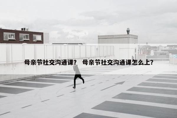 母亲节社交沟通课？ 母亲节社交沟通课怎么上？